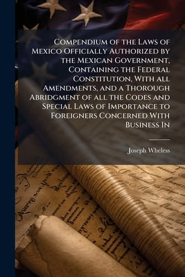 Compendium of the Laws of Mexico Officially Authorized by the Mexican Government, Containing the Federal Constitution, With all Amendments, and a Thor by Wheless, Joseph