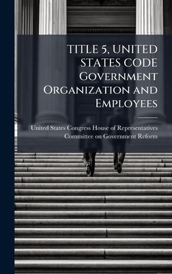 TITLE 5, UNITED STATES CODE Government Organization and Employees by United States Congress House of Repre