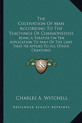 The Cultivation Of Man According To The Teachings Of Commonsense: Being A Treatise On The Application To Man Of The Laws That He Applies To All Other by Witchell, Charles A.