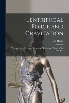 Centrifugal Force and Gravitation [microform]: the Attractive Force and Tangential Motion, the Theory of the Tides, &c. by Harris, John