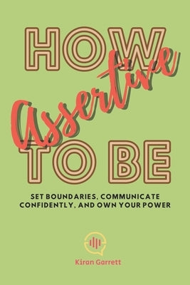 How to be Assertive: Set Boundaries, Communicate Confidently, and Own Your Power by Garrett, Kiran