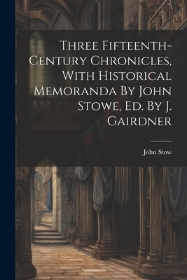 Three Fifteenth-century Chronicles, With Historical Memoranda By John Stowe, Ed. By J. Gairdner by Stow, John