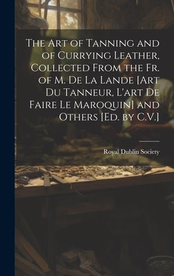 The Art of Tanning and of Currying Leather, Collected From the Fr. of M. De La Lande [Art Du Tanneur, L'art De Faire Le Maroquin] and Others [Ed. by C by Royal Dublin Society
