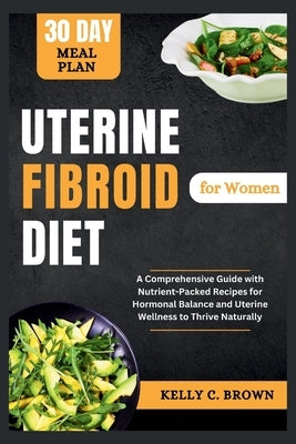 Uterine Fibroid Diet for Women: A Comprehensive Guide with Nutrient-Packed Recipes for Hormonal Balance and Uterine Wellness to Thrive Naturally by Brown, Kelly C.
