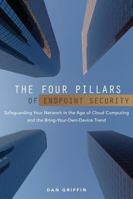 The Four Pillars of Endpoint Security: Safeguarding Your Network in the Age of Cloud Computing and the Bring-Your-Own-Device Trend by Griffin, Dan