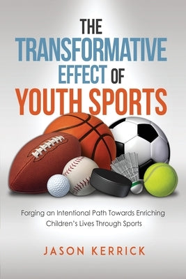 The Transformative Effect Of Youth Sports: Forging an intentional path towards enriching children's lives through sports by Kerrick, Jason