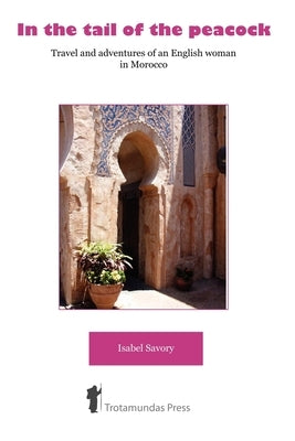 In the Tail of the Peacock - Travel and Adventures of an English Woman in Morocco by Savory, Isabel