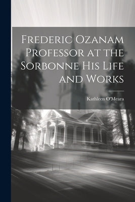 Frederic Ozanam Professor at the Sorbonne his Life and Works by O'Meara, Kathleen