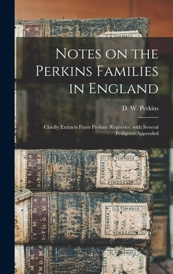 Notes on the Perkins Families in England: Chiefly Extracts From Probate Registries, With Several Pedigrees Appended by Perkins, D. W. (David Walter) B. 1851