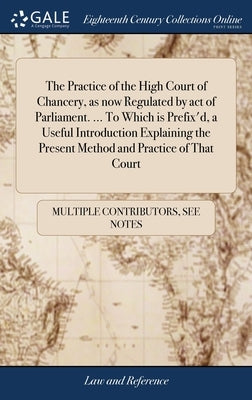 The Practice of the High Court of Chancery, as now Regulated by act of Parliament. ... To Which is Prefix'd, a Useful Introduction Explaining the Pres by Multiple Contributors