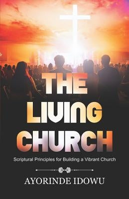 The Living Church: Scriptural Principles for Building a Vibrant Church by Idowu, Ayorinde
