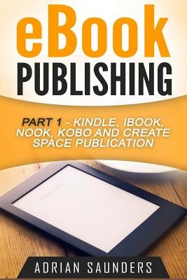 eBook Publishing Part 1: Kindle, iBook, Nook, Kobo and Create Space Publication by Saunders, Adrian