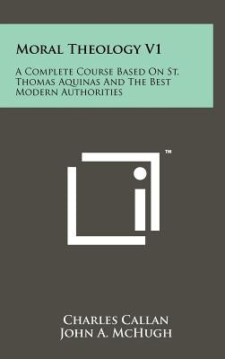 Moral Theology V1: A Complete Course Based On St. Thomas Aquinas And The Best Modern Authorities by Callan, Charles