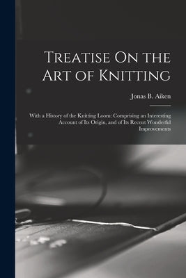 Treatise On the Art of Knitting: With a History of the Knitting Loom: Comprising an Interesting Account of Its Origin, and of Its Recent Wonderful Imp by Aiken, Jonas B.