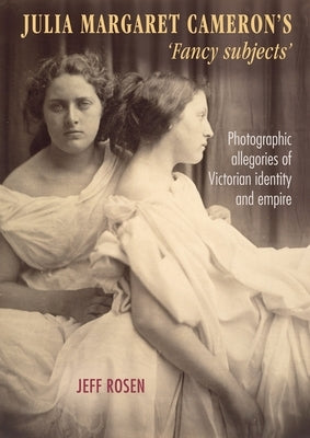 Julia Margaret Cameron's 'Fancy Subjects': Photographic Allegories of Victorian Identity and Empire by Rosen, Jeffrey