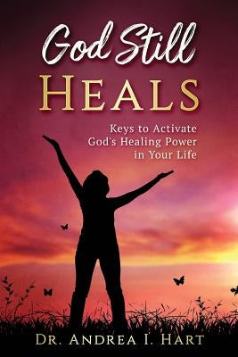 God Still Heals: Keys to Activate God's Healing Power in Your Life by Hart, Dr Andrea I.