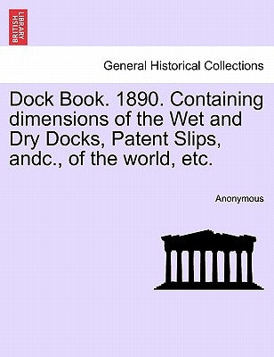 Dock Book. 1890. Containing Dimensions of the Wet and Dry Docks, Patent Slips, Andc., of the World, Etc. by Anonymous