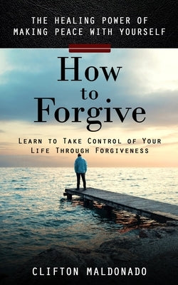 How to Forgive: The Healing Power of Making Peace With Yourself (Learn to Take Control of Your Life Through Forgiveness) by Maldonado, Clifton
