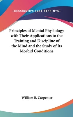 Principles of Mental Physiology with Their Applications to the Training and Discipline of the Mind and the Study of Its Morbid Conditions by Carpenter, William B.