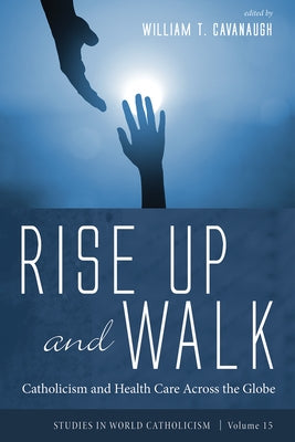 Rise Up and Walk: Catholicism and Health Care Across the Globe by Cavanaugh, William T.