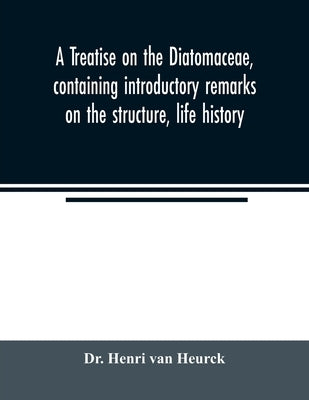 A treatise on the Diatomaceae, containing introductory remarks on the structure, life history, collection, cultivation and preparation of diatoms, and by Henri Van Heurck