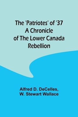 The 'Patriotes' of '37 A Chronicle of the Lower Canada Rebellion by Decelles, Alfred D.