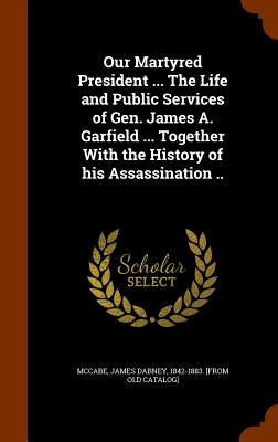 Our Martyred President ... The Life and Public Services of Gen. James A. Garfield ... Together With the History of his Assassination .. by McCabe, James Dabney 1842-1883 [From O.