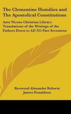 The Clementine Homilies and The Apostolical Constitutions: Ante Nicene Christian Library Translations of the Writings of the Fathers Down to AD 325 Pa by Roberts, Reverend Alexander