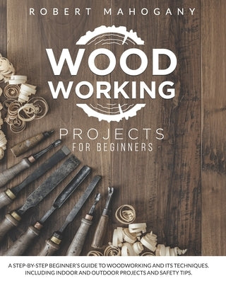 Woodworking Projects for Beginners: A Step-By-Step Beginner's Guide To Woodworking and Its Techniques. Including Indoor and Outdoor Projects and Safet by Mahogany, Robert