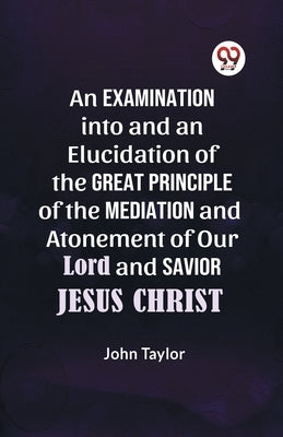 An Examination into and an Elucidation of the Great Principle of the Mediation and Atonement of Our Lord and Savior Jesus Christ by Taylor John