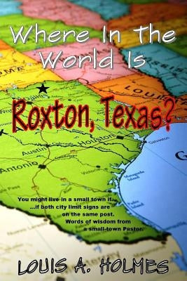 Where In The World Is Roxton, Texas?: You might live in a small town if... Words of wisdom from a small town Pastor by Holmes, Louis A.