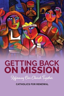 Getting Back on Mission: Reforming our Church Together by Catholics for Renewal