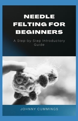 Needle Felting for Beginners: A Step by Step Introductory Guide by Cummings, Johnny