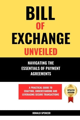 Bill of Exchange Unveiled: Navigating the Essentials of Payment Agreements. A Practical Guide to Crafting, Understanding and Leveraging Secure Tr by Spencer, Donald