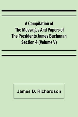 A Compilation of the Messages and Papers of the Presidents Section 4 (Volume V) James Buchanan by D. Richardson, James