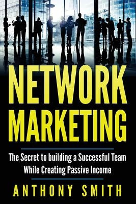 Network Marketing: The Secret to Building a Successful Team While Creating Passive Income by Smith, Anthony