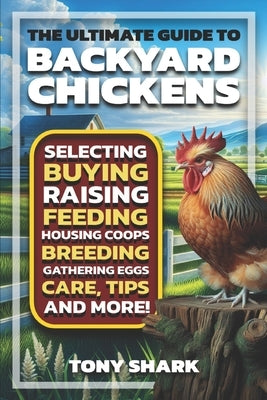 The Ultimate Guide to Backyard Chickens: Selecting, Buying, Raising, Feeding, Housing Coops, Breeding, Gathering Eggs, Care, Tips, and more. by Shark, Tony
