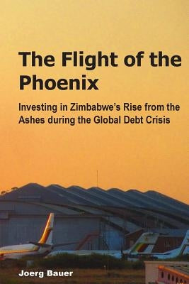 The Flight of the Phoenix: Investing in Zimbabwe's Rise from the Ashes during the Global Debt Crisis by Bauer, Joerg