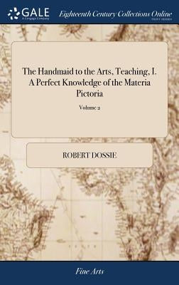 The Handmaid to the Arts, Teaching, I. A Perfect Knowledge of the Materia Pictoria: ... III. The Various Manners of Gilding, Silvering, ... of 2; Volu by Dossie, Robert