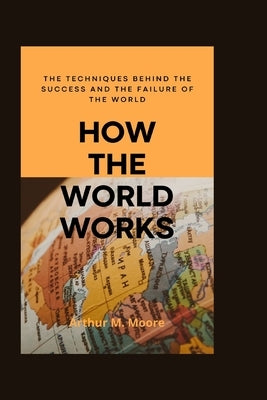 How the world works: The Techniques behind the Success and the Failure of the World by M. Moore, Arthur