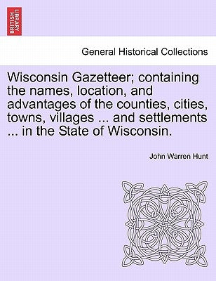 Wisconsin Gazetteer; Containing the Names, Location, and Advantages of the Counties, Cities, Towns, Villages ... and Settlements ... in the State of W by Hunt, John Warren