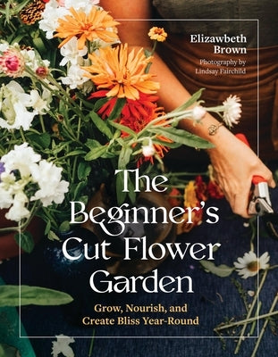 The Beginner's Cut Flower Garden: Grow, Nourish, and Create Bliss Year-Round by Brown, Elizabeth