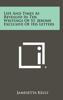 Life and Times as Revealed in the Writings of St. Jerome Exclusive of His Letters by Kelly, Jamesetta
