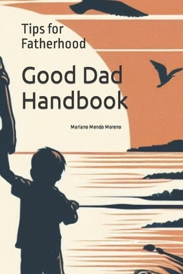 Good Dad Handbook: Tips for Fatherhood: Guide to Strengthen Bonds and Grow Together by Mendo Moreno, Mariano
