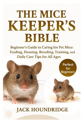 The Mice Keeper's Bible: Beginner's Guide to Caring for Pet Mice: Feeding, Housing, Breeding, Training, and Daily Care Tips for All Ages by Houndridge, Jack