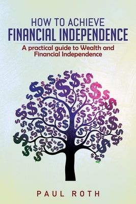 How to Achieve Financial Independence: A practical guide to Wealth and Financial Independence by Roth, Paul