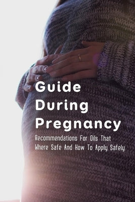Guide During Pregnancy: Recommendations For Oils That Where Safe And How To Apply Safely: Lists Of Oils Considered Safe At Various Stages Of P by Moonsommy, Lita