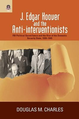 J. Edgar Hoover and the Anti-interventionists: FBI Political Surveillance and the Rise of the Domestic Security State, 1939-1945 by Charles, Douglas M.