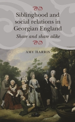 Siblinghood and Social Relations in Georgian England: Share and Share Alike by Harris, Amy