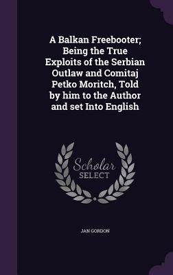 A Balkan Freebooter; Being the True Exploits of the Serbian Outlaw and Comitaj Petko Moritch, Told by him to the Author and set Into English by Gordon, Jan